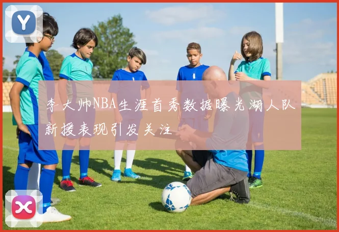 李大帅NBA生涯首秀数据曝光湖人队新援表现引发关注