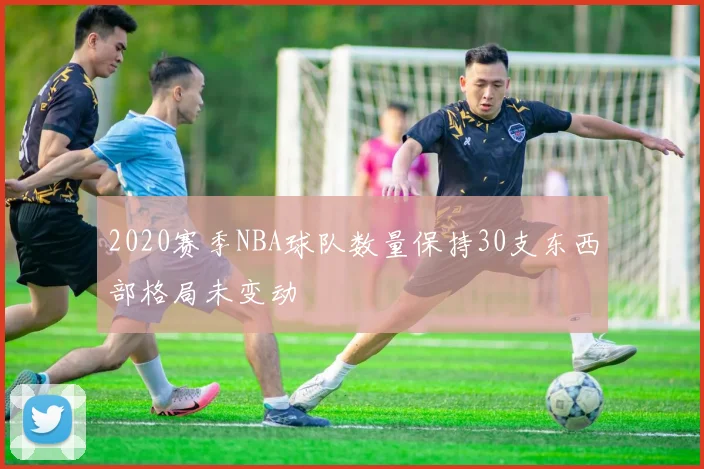 2020赛季NBA球队数量保持30支东西部格局未变动