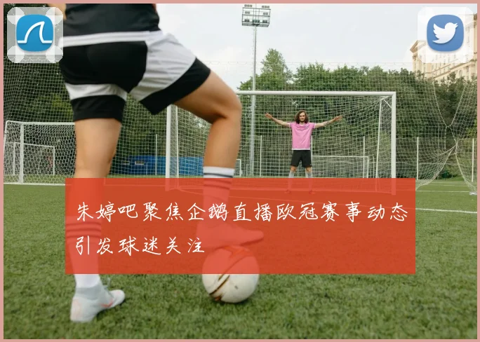 朱婷吧聚焦企鹅直播欧冠赛事动态引发球迷关注