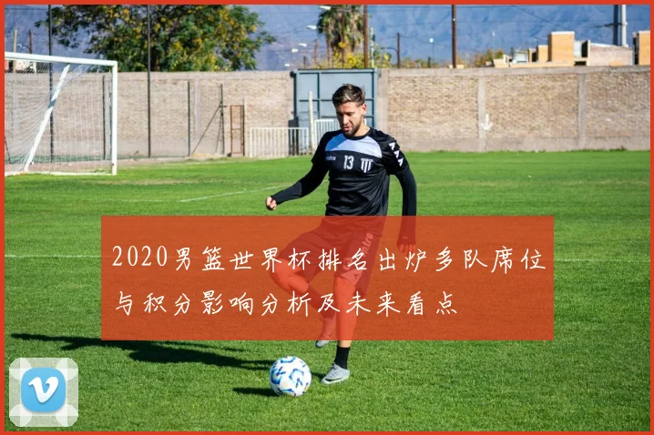 2020男篮世界杯排名出炉多队席位与积分影响分析及未来看点