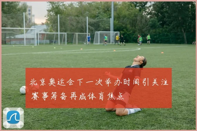 北京奥运会下一次举办时间引关注 赛事筹备再成体育焦点
