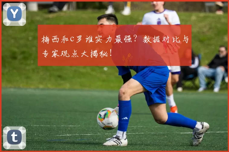 梅西和c罗谁实力最强？数据对比与专家观点大揭秘！