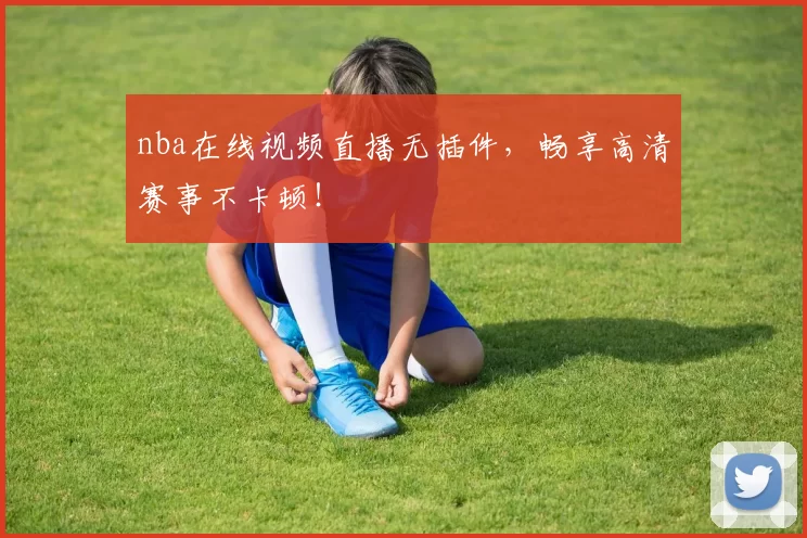 nba在线视频直播无插件，畅享高清赛事不卡顿！