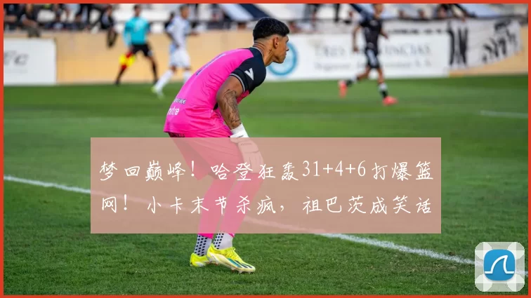 梦回巅峰！哈登狂轰31+4+6打爆篮网！小卡末节杀疯，祖巴茨成笑话