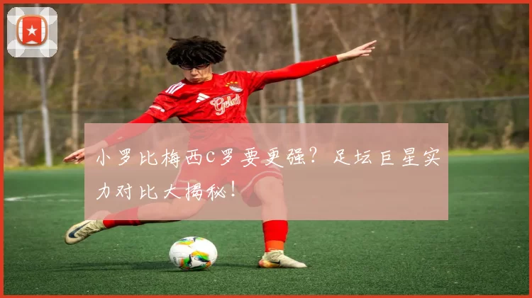 小罗比梅西c罗要更强？足坛巨星实力对比大揭秘！