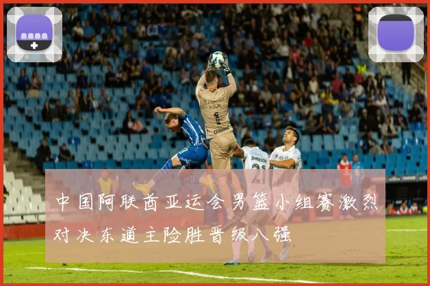 中国阿联酋亚运会男篮小组赛激烈对决东道主险胜晋级八强