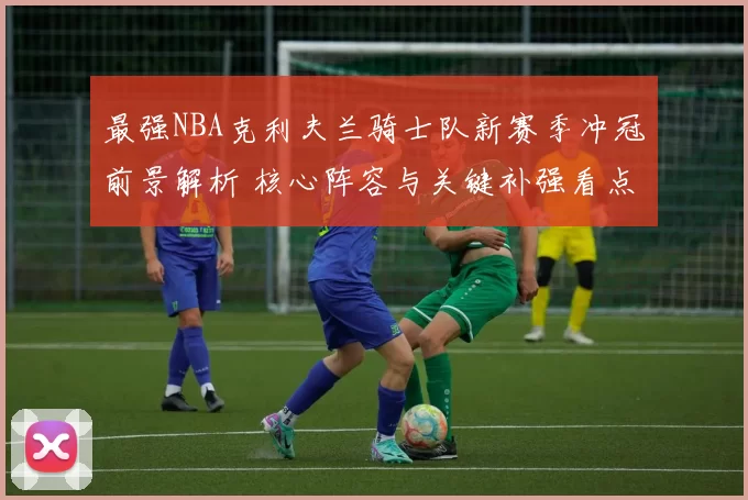 最强NBA克利夫兰骑士队新赛季冲冠前景解析 核心阵容与关键补强看点