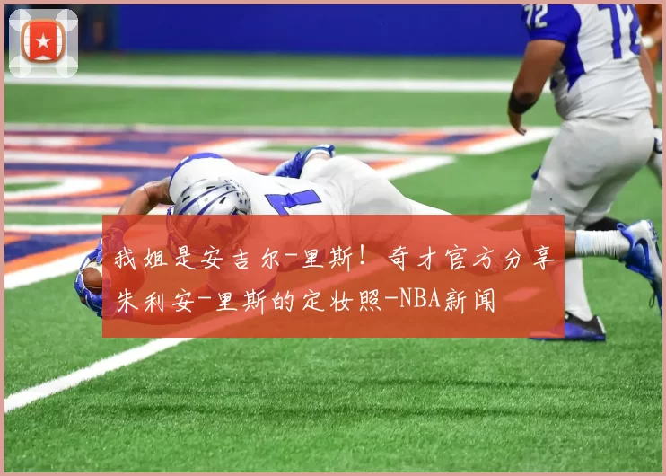 我姐是安吉尔-里斯！奇才官方分享朱利安-里斯的定妆照-NBA新闻