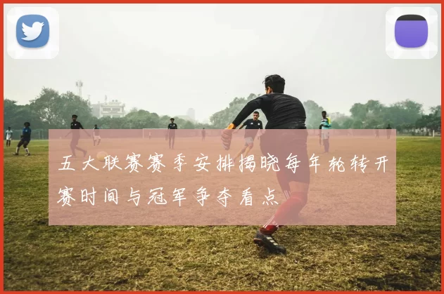 五大联赛赛季安排揭晓每年轮转开赛时间与冠军争夺看点