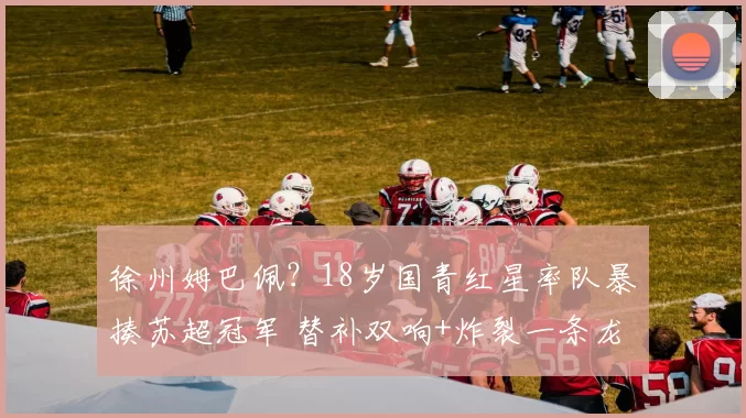 徐州姆巴佩？18岁国青红星率队暴揍苏超冠军 替补双响+炸裂一条龙