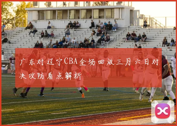 广东对辽宁CBA全场回放三月六日对决攻防看点解析