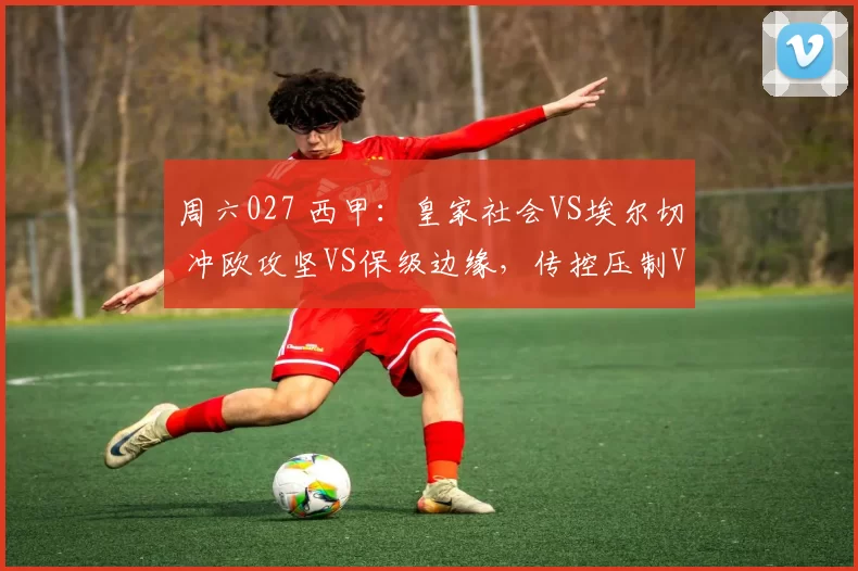 周六027 西甲：皇家社会VS埃尔切 冲欧攻坚VS保级边缘，传控压制VS密集防反决走势_客场_核心_伤病