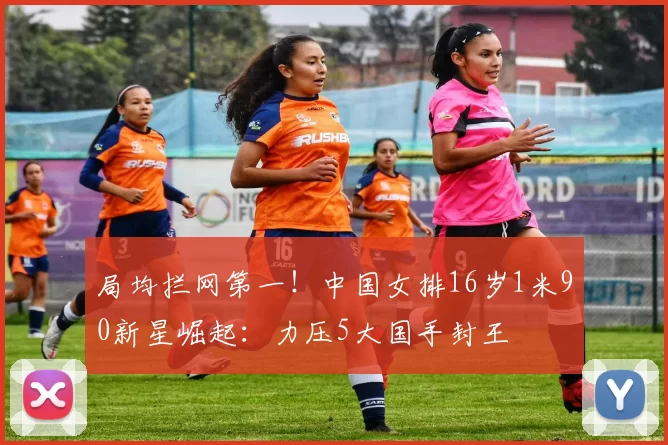 局均拦网第一！中国女排16岁1米90新星崛起：力压5大国手封王