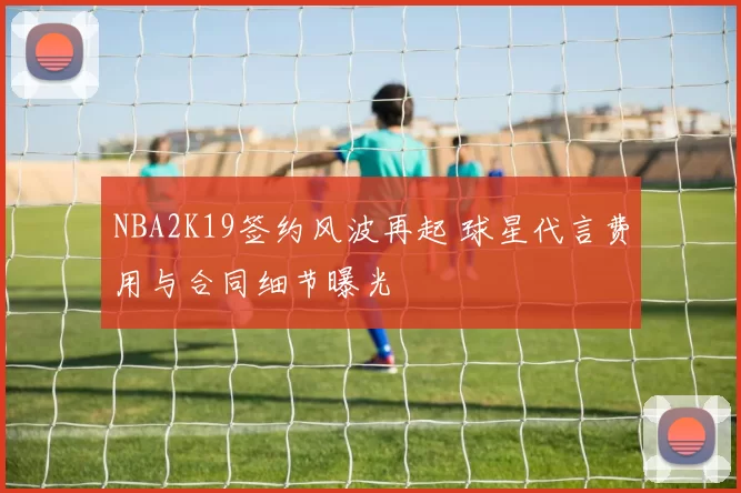 NBA2K19签约风波再起 球星代言费用与合同细节曝光