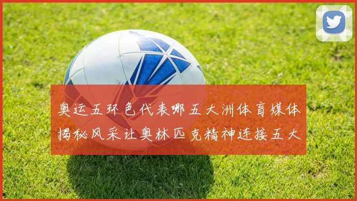 奥运五环色代表哪五大洲体育媒体揭秘风采让奥林匹克精神连接五大洲