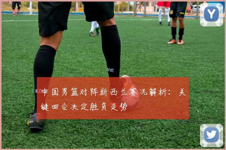 中国男篮对阵新西兰赛况解析：关键回合决定胜负走势