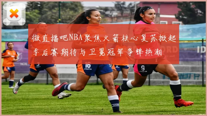 微直播吧NBA聚焦火箭核心复苏掀起季后赛期待与卫冕冠军争锋热潮