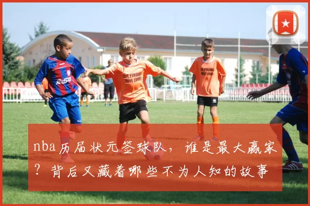 nba历届状元签球队，谁是最大赢家？背后又藏着哪些不为人知的故事？