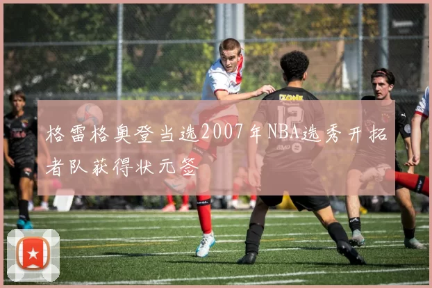 格雷格奥登当选2007年NBA选秀开拓者队获得状元签