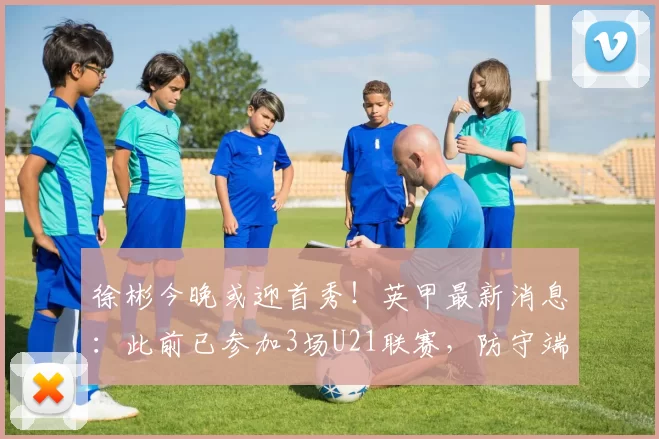 徐彬今晚或迎首秀！英甲最新消息：此前已参加3场U21联赛，防守端表现稳定_巴恩斯利_狼队_比赛