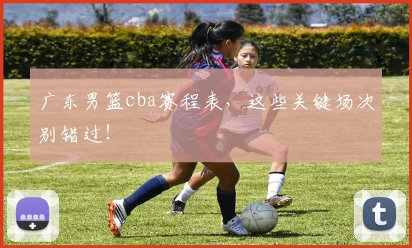 广东男篮cba赛程表，这些关键场次别错过！