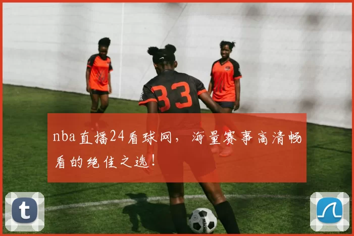 nba直播24看球网，海量赛事高清畅看的绝佳之选！