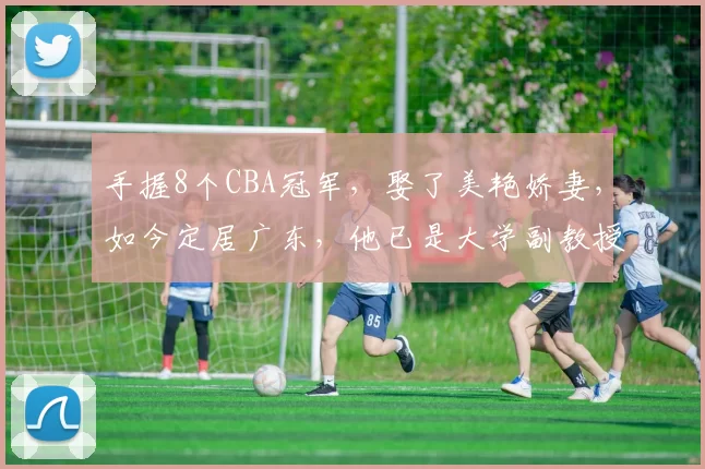 手握8个CBA冠军，娶了美艳娇妻，如今定居广东，他已是大学副教授