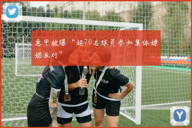 意甲被曝“超70名球员参加集体嫖娼派对”