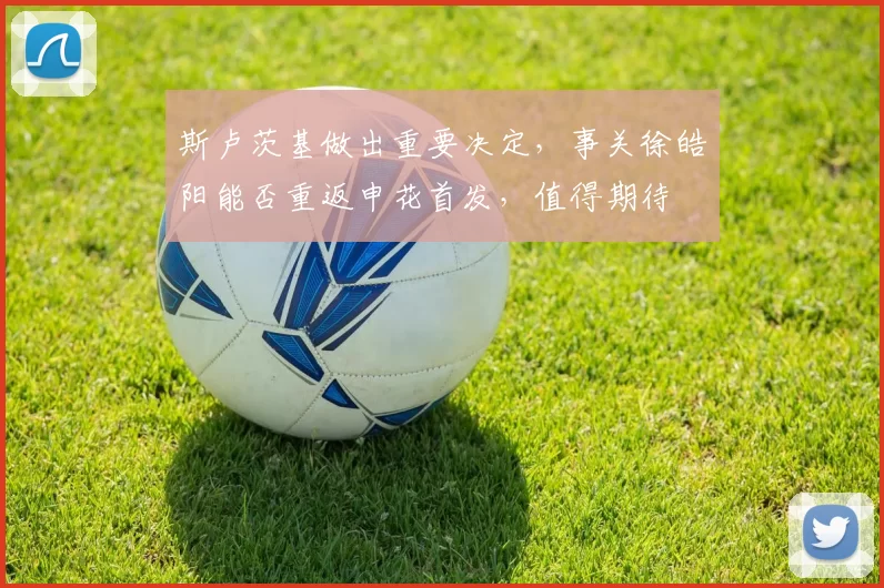 斯卢茨基做出重要决定，事关徐皓阳能否重返申花首发，值得期待