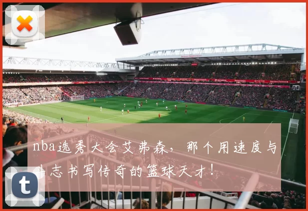 nba选秀大会艾弗森，那个用速度与斗志书写传奇的篮球天才！