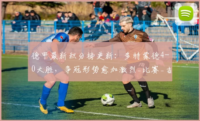 德甲最新积分榜更新：多特蒙德4-0大胜，争冠形势愈加激烈_比赛_吉拉西_助攻王