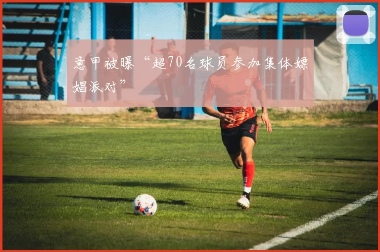 意甲被曝“超70名球员参加集体嫖娼派对”