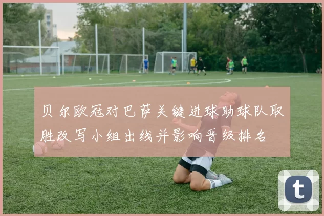 贝尔欧冠对巴萨关键进球助球队取胜改写小组出线并影响晋级排名