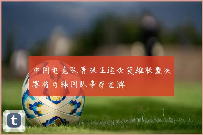 中国电竞队晋级亚运会英雄联盟决赛将与韩国队争夺金牌