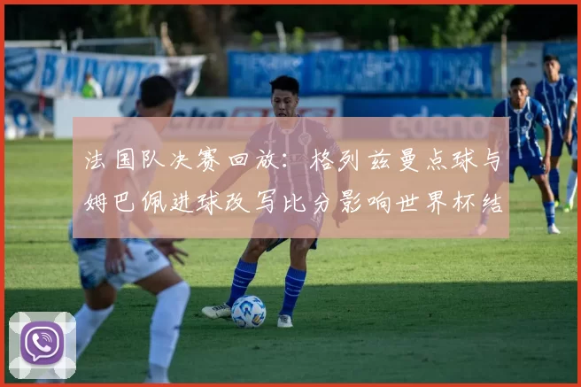 法国队决赛回放：格列兹曼点球与姆巴佩进球改写比分影响世界杯结局