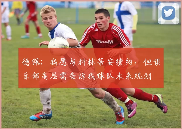 德佩：我愿与科林蒂安续约，但俱乐部高层需告诉我球队未来规划