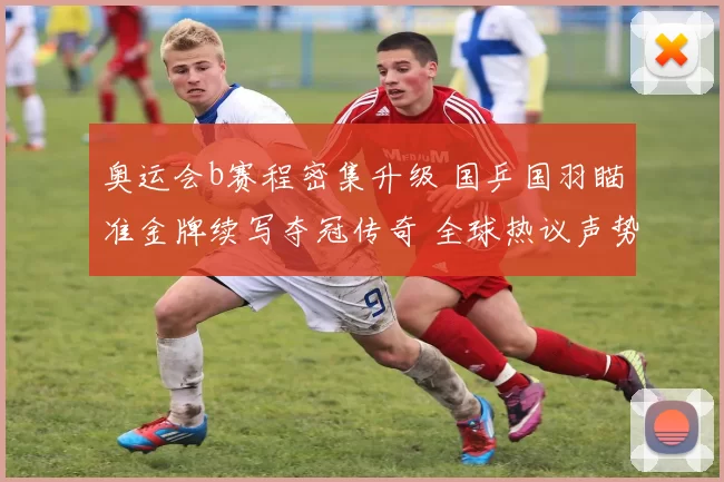 奥运会b赛程密集升级 国乒国羽瞄准金牌续写夺冠传奇 全球热议声势