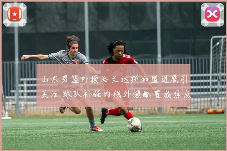 山东男篮外援洛兰达斯加盟进展引关注 球队补强内线外援配置成焦点