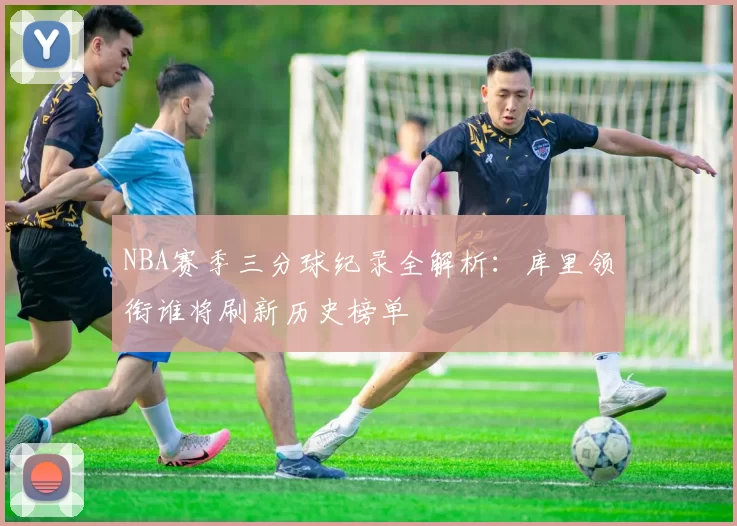 NBA赛季三分球纪录全解析：库里领衔谁将刷新历史榜单