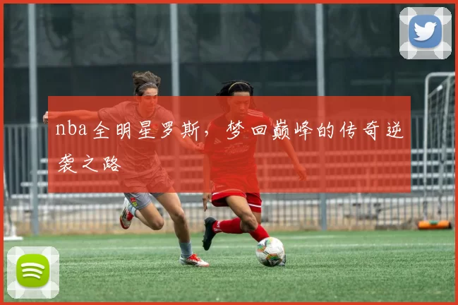 nba全明星罗斯，梦回巅峰的传奇逆袭之路