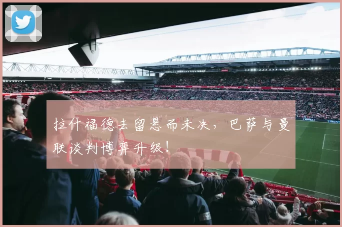 拉什福德去留悬而未决，巴萨与曼联谈判博弈升级！