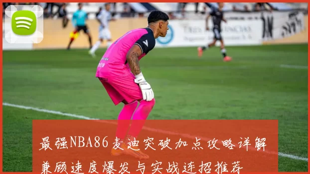 最强NBA86麦迪突破加点攻略详解 兼顾速度爆发与实战连招推荐