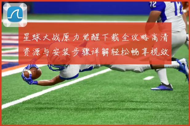 星球大战原力觉醒下载全攻略高清资源与安装步骤详解轻松畅享视效