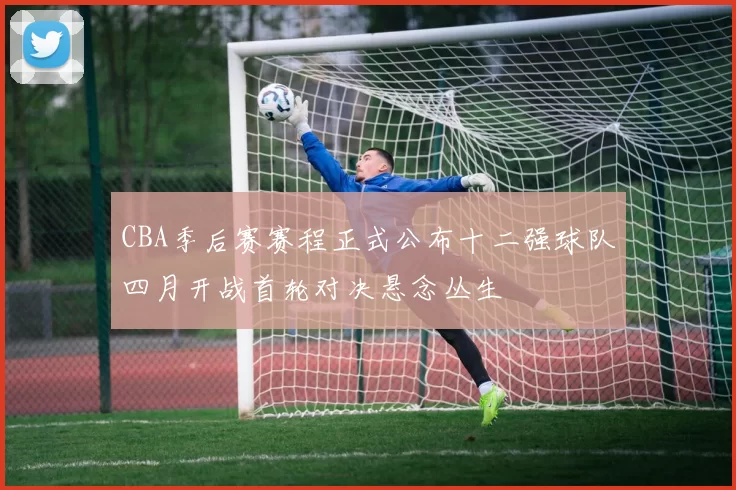 CBA季后赛赛程正式公布十二强球队四月开战首轮对决悬念丛生