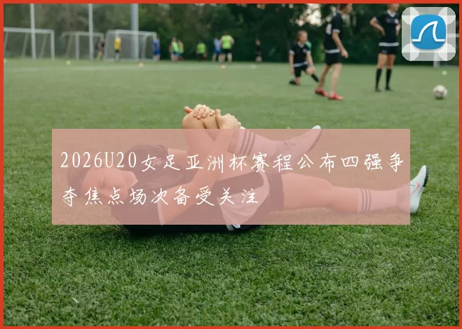 2026U20女足亚洲杯赛程公布四强争夺焦点场次备受关注