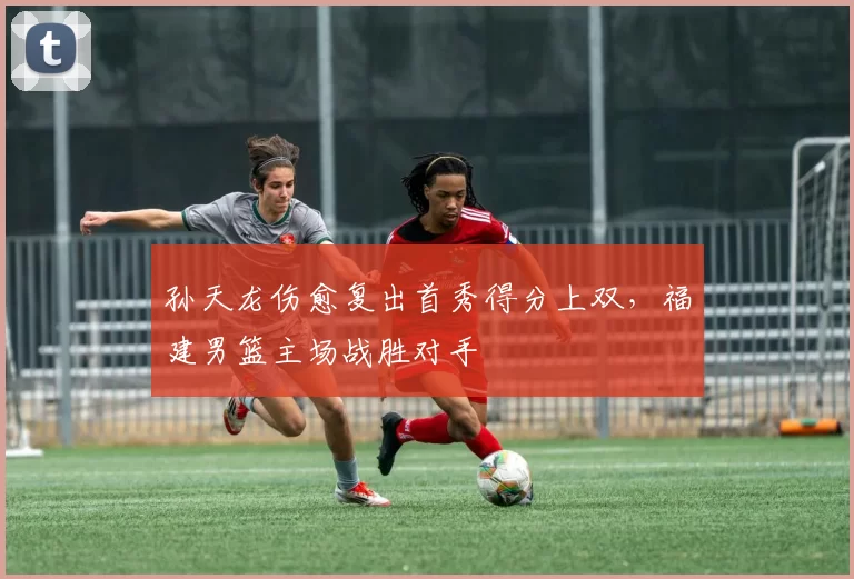 孙天龙伤愈复出首秀得分上双，福建男篮主场战胜对手