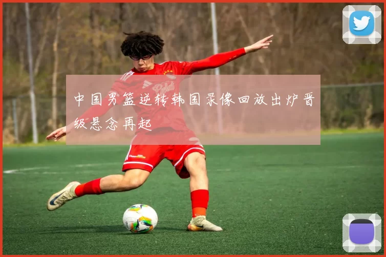 中国男篮逆转韩国录像回放出炉晋级悬念再起